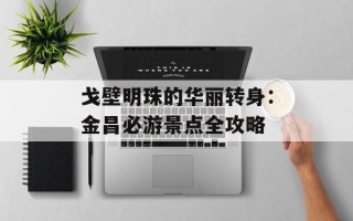 戈壁明珠的华丽转身：金昌必游景点全攻略