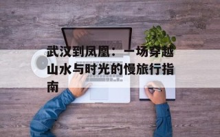 武汉到凤凰：一场穿越山水与时光的慢旅行指南