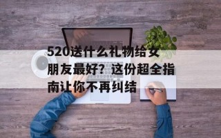 520送什么礼物给女朋友最好？这份超全指南让你不再纠结