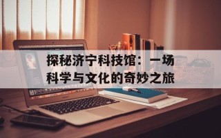 探秘济宁科技馆：一场科学与文化的奇妙之旅