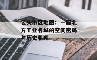 包头市区地图：一座北方工业名城的空间密码与历史肌理