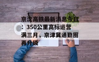 京沈高铁最新消息今日：350公里高标运营满三月，京津冀通勤圈再升级