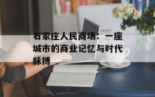 石家庄人民商场：一座城市的商业记忆与时代脉搏