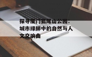 探寻厦门狐尾山公园：城市绿肺中的自然与人文交响曲