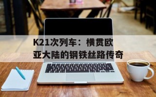 K21次列车：横贯欧亚大陆的钢铁丝路传奇