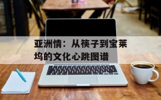 亚洲情：从筷子到宝莱坞的文化心跳图谱
