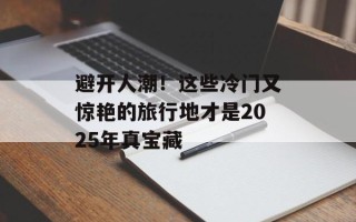 避开人潮！这些冷门又惊艳的旅行地才是2025年真宝藏
