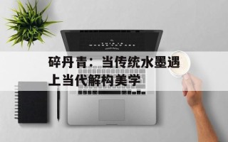 碎丹青：当传统水墨遇上当代解构美学
