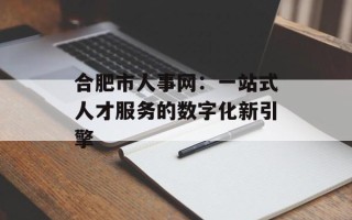 合肥市人事网：一站式人才服务的数字化新引擎