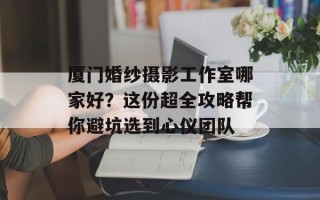 厦门婚纱摄影工作室哪家好？这份超全攻略帮你避坑选到心仪团队