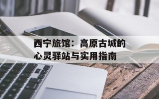 西宁旅馆：高原古城的心灵驿站与实用指南