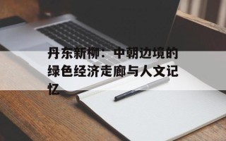 丹东新柳：中朝边境的绿色经济走廊与人文记忆