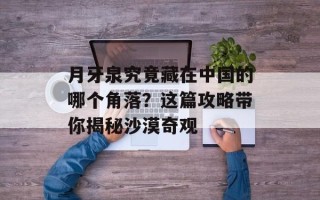 月牙泉究竟藏在中国的哪个角落？这篇攻略带你揭秘沙漠奇观