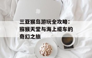三亚猴岛游玩全攻略：猕猴天堂与海上缆车的奇幻之旅
