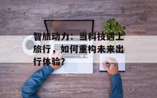 智旅动力：当科技遇上旅行，如何重构未来出行体验？