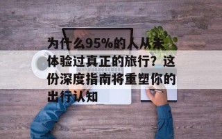 为什么95%的人从未体验过真正的旅行？这份深度指南将重塑你的出行认知