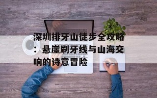 深圳排牙山徒步全攻略：悬崖刷牙线与山海交响的诗意冒险