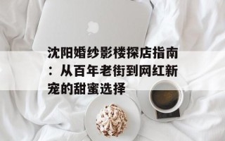 沈阳婚纱影楼探店指南：从百年老街到网红新宠的甜蜜选择