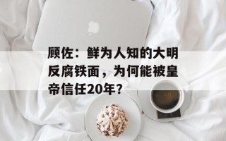 顾佐：鲜为人知的大明反腐铁面，为何能被皇帝信任20年？