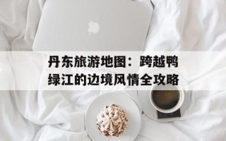 丹东旅游地图：跨越鸭绿江的边境风情全攻略