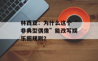 林西亚：为什么这个“非典型偶像”能改写娱乐圈规则？