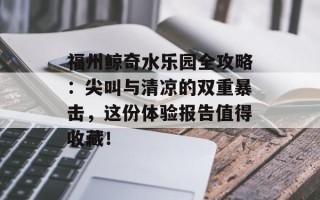 福州鲸奇水乐园全攻略：尖叫与清凉的双重暴击，这份体验报告值得收藏！