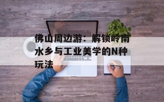 佛山周边游：解锁岭南水乡与工业美学的N种玩法