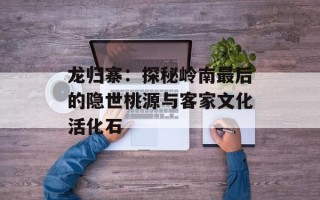 龙归寨：探秘岭南最后的隐世桃源与客家文化活化石