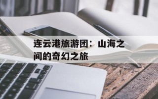 连云港旅游团：山海之间的奇幻之旅