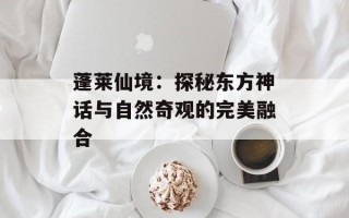 蓬莱仙境：探秘东方神话与自然奇观的完美融合