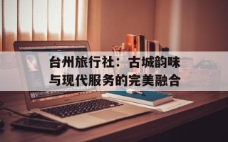 台州旅行社：古城韵味与现代服务的完美融合