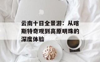 云南十日全景游：从喀斯特奇观到高原明珠的深度体验