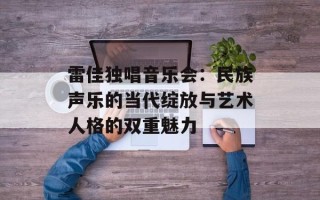 雷佳独唱音乐会：民族声乐的当代绽放与艺术人格的双重魅力
