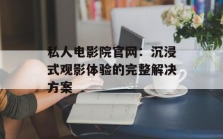 私人电影院官网：沉浸式观影体验的完整解决方案