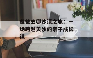 爸爸去哪沙漠之旅：一场跨越黄沙的亲子成长课