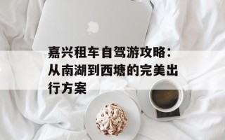 嘉兴租车自驾游攻略：从南湖到西塘的完美出行方案