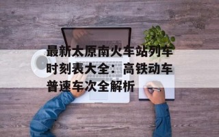 最新太原南火车站列车时刻表大全：高铁动车普速车次全解析