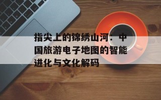 指尖上的锦绣山河：中国旅游电子地图的智能进化与文化解码