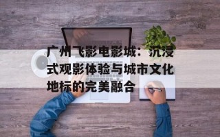 广州飞影电影城：沉浸式观影体验与城市文化地标的完美融合