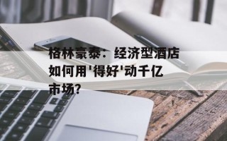 格林豪泰：经济型酒店如何用'得好'动千亿市场？