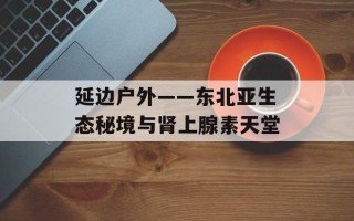 延边户外——东北亚生态秘境与肾上腺素天堂