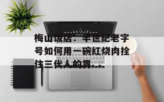 梅山饭店：半世纪老字号如何用一碗红烧肉拴住三代人的胃