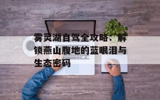 雾灵湖自驾全攻略：解锁燕山腹地的蓝眼泪与生态密码