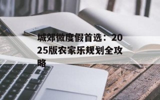 城郊微度假首选：2025版农家乐规划全攻略