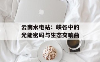 云南水电站：峡谷中的光能密码与生态交响曲