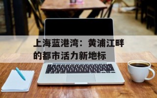 上海蓝港湾：黄浦江畔的都市活力新地标