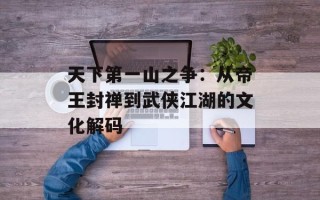 天下第一山之争：从帝王封禅到武侠江湖的文化解码