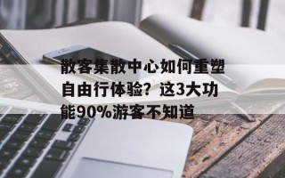 散客集散中心如何重塑自由行体验？这3大功能90%游客不知道