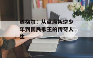 腾格尔：从草原叛逆少年到国民歌王的传奇人生