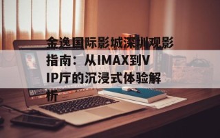 金逸国际影城深圳观影指南：从IMAX到VIP厅的沉浸式体验解析